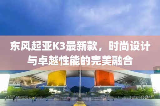 東風(fēng)起亞K3最新款，時尚設(shè)計與卓越性能的完美融合