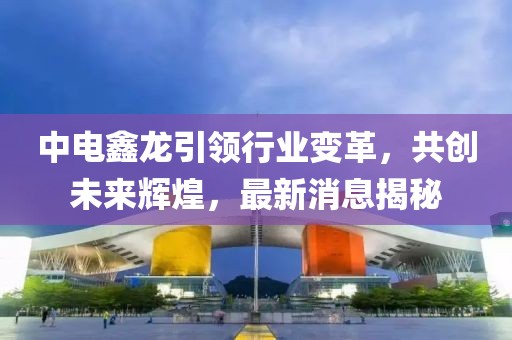 中電鑫龍引領(lǐng)行業(yè)變革，共創(chuàng)未來輝煌，最新消息揭秘