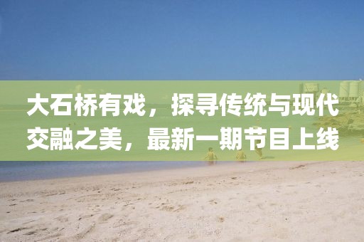 大石橋有戲，探尋傳統(tǒng)與現(xiàn)代交融之美，最新一期節(jié)目上線