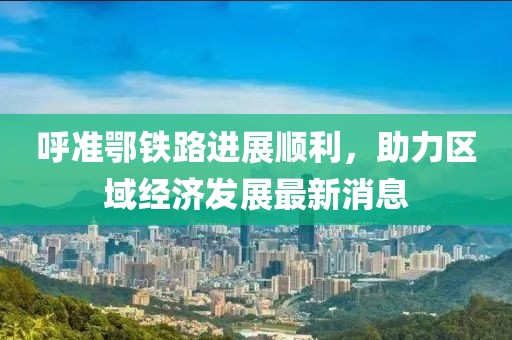 呼準(zhǔn)鄂鐵路進(jìn)展順利，助力區(qū)域經(jīng)濟(jì)發(fā)展最新消息