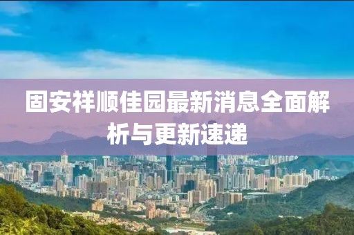 固安祥順佳園最新消息全面解析與更新速遞