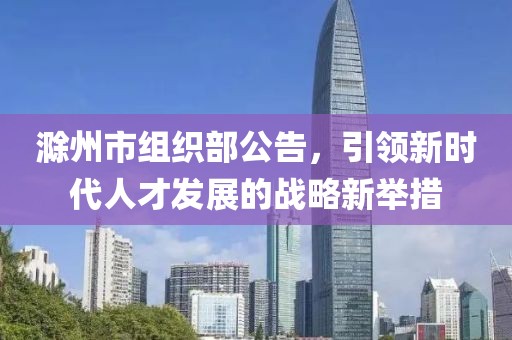 滁州市組織部公告，引領(lǐng)新時代人才發(fā)展的戰(zhàn)略新舉措