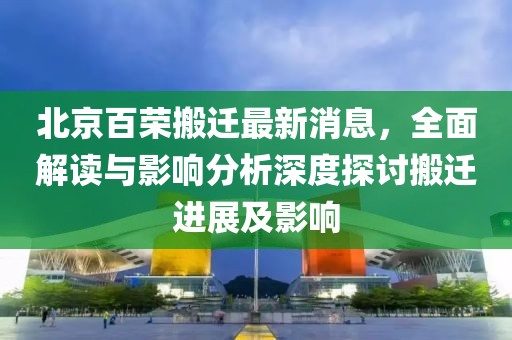 北京百榮搬遷最新消息，全面解讀與影響分析深度探討搬遷進(jìn)展及影響