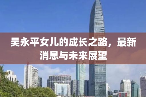 吳永平女兒的成長之路，最新消息與未來展望