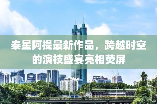 泰星阿提最新作品，跨越時空的演技盛宴亮相熒屏