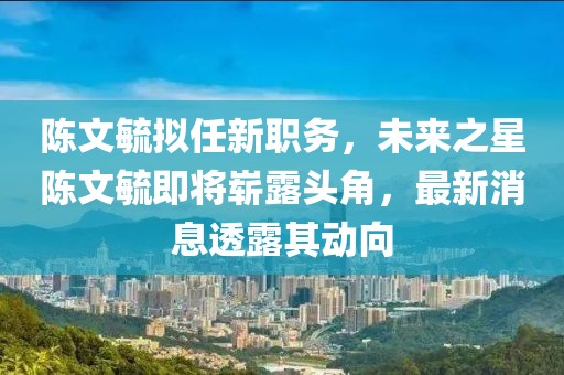 陳文毓擬任新職務，未來之星陳文毓即將嶄露頭角，最新消息透露其動向