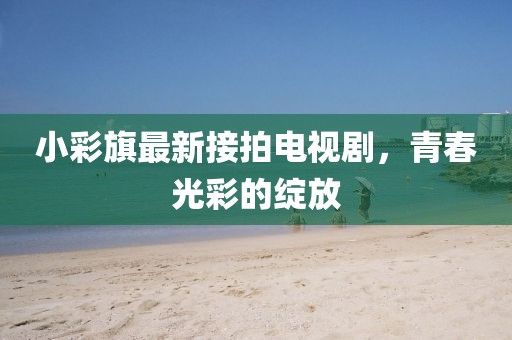 小彩旗最新接拍電視劇，青春光彩的綻放