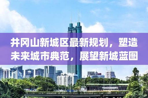 井岡山新城區(qū)最新規(guī)劃，塑造未來城市典范，展望新城藍(lán)圖