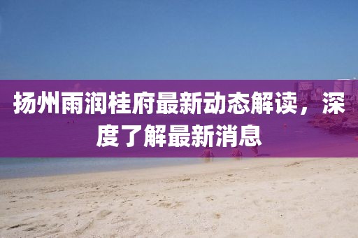 揚(yáng)州雨潤桂府最新動態(tài)解讀，深度了解最新消息