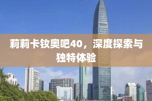 莉莉卡釹奧吧40，深度探索與獨(dú)特體驗(yàn)