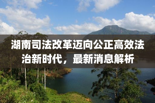 湖南司法改革邁向公正高效法治新時(shí)代，最新消息解析