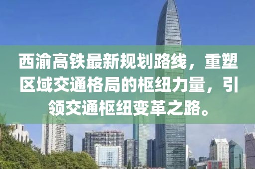 西渝高鐵最新規(guī)劃路線，重塑區(qū)域交通格局的樞紐力量，引領(lǐng)交通樞紐變革之路。