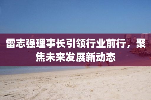 雷志強理事長引領(lǐng)行業(yè)前行，聚焦未來發(fā)展新動態(tài)
