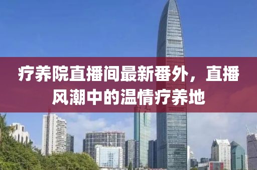 療養(yǎng)院直播間最新番外，直播風(fēng)潮中的溫情療養(yǎng)地