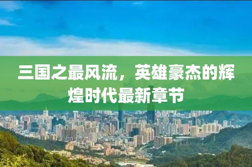 三國(guó)之最風(fēng)流，英雄豪杰的輝煌時(shí)代最新章節(jié)