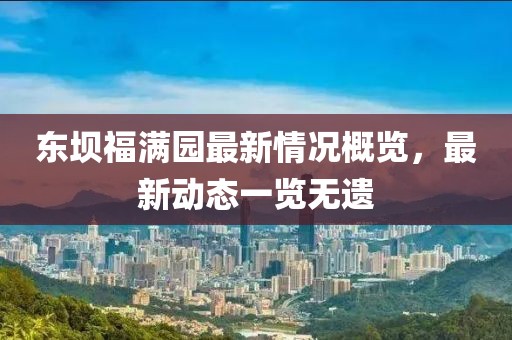東壩福滿園最新情況概覽，最新動態(tài)一覽無遺
