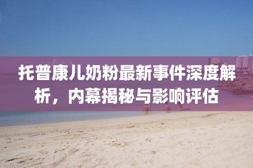 托普康兒奶粉最新事件深度解析，內(nèi)幕揭秘與影響評估