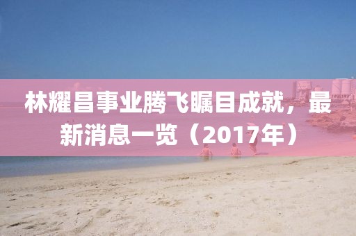 林耀昌事業(yè)騰飛矚目成就，最新消息一覽（2017年）