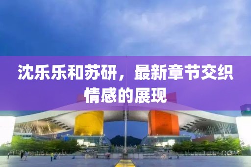 沈樂樂和蘇研，最新章節(jié)交織情感的展現(xiàn)