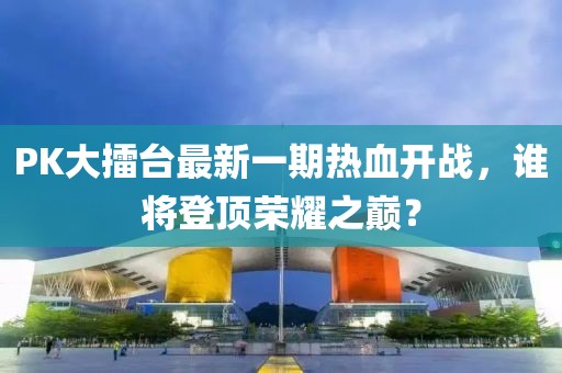 PK大擂臺(tái)最新一期熱血開戰(zhàn)，誰將登頂榮耀之巔？