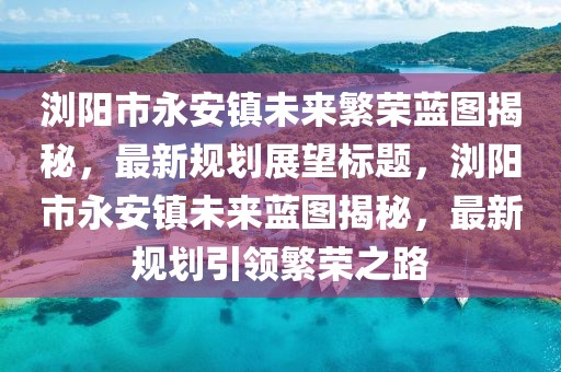瀏陽(yáng)市永安鎮(zhèn)未來(lái)繁榮藍(lán)圖揭秘，最新規(guī)劃展望標(biāo)題，瀏陽(yáng)市永安鎮(zhèn)未來(lái)藍(lán)圖揭秘，最新規(guī)劃引領(lǐng)繁榮之路