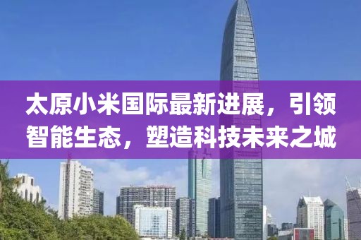 太原小米國際最新進展，引領(lǐng)智能生態(tài)，塑造科技未來之城