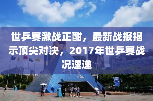 世乒賽激戰(zhàn)正酣，最新戰(zhàn)報(bào)揭示頂尖對(duì)決，2017年世乒賽戰(zhàn)況速遞