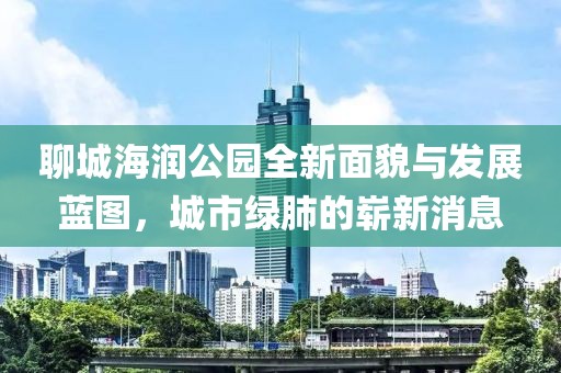 聊城海潤公園全新面貌與發(fā)展藍圖，城市綠肺的嶄新消息