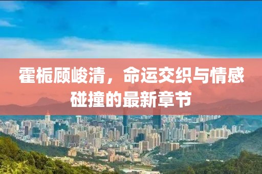 霍梔顧峻清，命運交織與情感碰撞的最新章節(jié)