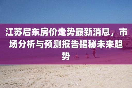江蘇啟東房價(jià)走勢最新消息，市場分析與預(yù)測報(bào)告揭秘未來趨勢