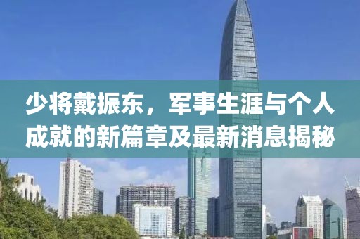 少將戴振東，軍事生涯與個(gè)人成就的新篇章及最新消息揭秘