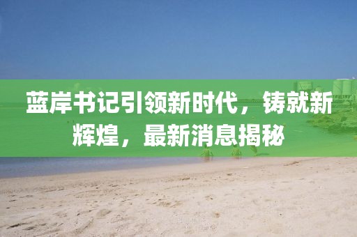 藍(lán)岸書記引領(lǐng)新時代，鑄就新輝煌，最新消息揭秘