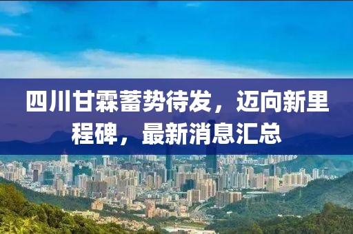 四川甘霖蓄勢(shì)待發(fā)，邁向新里程碑，最新消息匯總