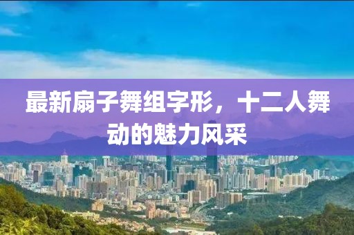 最新扇子舞組字形，十二人舞動的魅力風(fēng)采