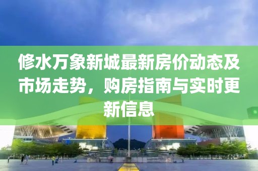 修水萬象新城最新房價動態(tài)及市場走勢，購房指南與實時更新信息