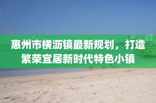 惠州市橫瀝鎮(zhèn)最新規(guī)劃，打造繁榮宜居新時代特色小鎮(zhèn)