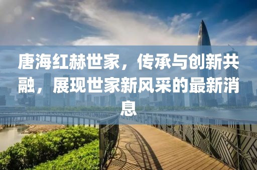 唐海紅赫世家，傳承與創(chuàng)新共融，展現世家新風采的最新消息