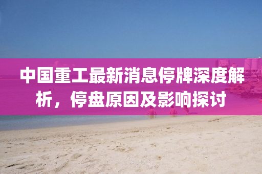 中國重工最新消息停牌深度解析，停盤原因及影響探討