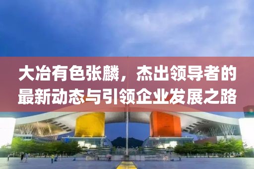 大冶有色張麟，杰出領導者的最新動態(tài)與引領企業(yè)發(fā)展之路