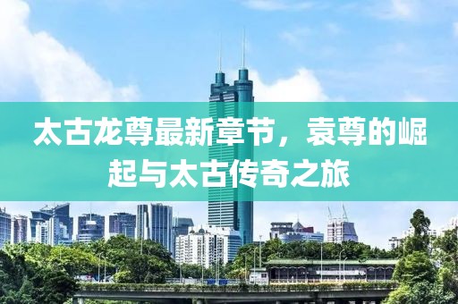 太古龍尊最新章節(jié)，袁尊的崛起與太古傳奇之旅
