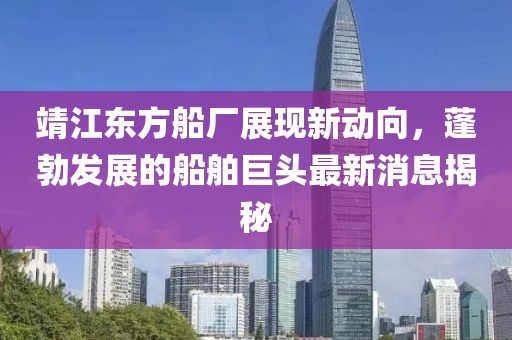 靖江東方船廠展現(xiàn)新動向，蓬勃發(fā)展的船舶巨頭最新消息揭秘