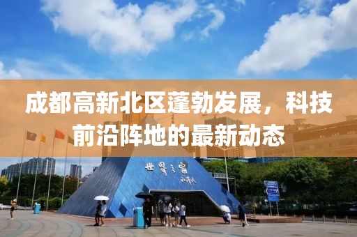 成都高新北區(qū)蓬勃發(fā)展，科技前沿陣地的最新動態(tài)