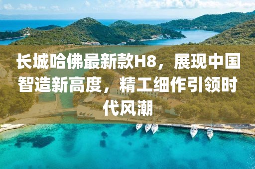 長(zhǎng)城哈佛最新款H8，展現(xiàn)中國(guó)智造新高度，精工細(xì)作引領(lǐng)時(shí)代風(fēng)潮