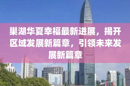 巢湖華夏幸福最新進(jìn)展，揭開(kāi)區(qū)域發(fā)展新篇章，引領(lǐng)未來(lái)發(fā)展新篇章