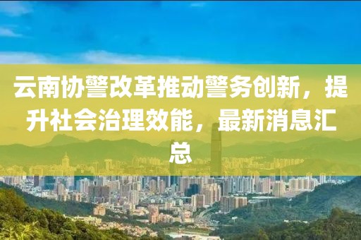 云南協(xié)警改革推動警務創(chuàng)新，提升社會治理效能，最新消息匯總