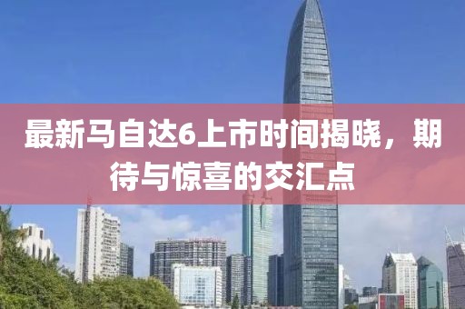 最新馬自達(dá)6上市時間揭曉，期待與驚喜的交匯點(diǎn)