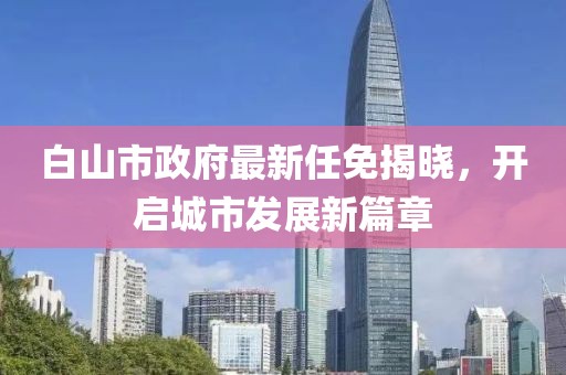 白山市政府最新任免揭曉，開啟城市發(fā)展新篇章