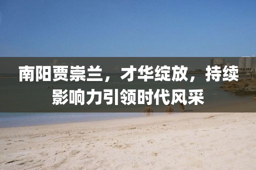 南陽賈崇蘭，才華綻放，持續(xù)影響力引領(lǐng)時代風(fēng)采