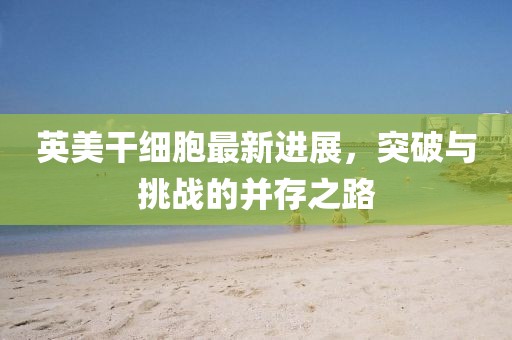 英美干細(xì)胞最新進(jìn)展，突破與挑戰(zhàn)的并存之路