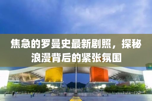 焦急的羅曼史最新劇照，探秘浪漫背后的緊張氛圍